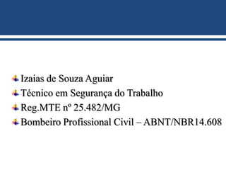 Izaias de Souza Aguiar
Técnico em Segurança do Trabalho
Reg.MTE nº 25.482/MG
Bombeiro Profissional Civil – ABNT/NBR14.608
 