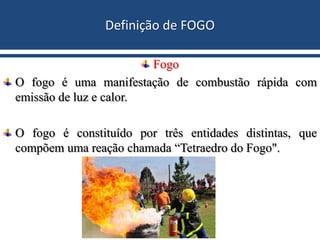 Definição de FOGO
Fogo
O fogo é uma manifestação de combustão rápida com
emissão de luz e calor.
O fogo é constituído por três entidades distintas, que
compõem uma reação chamada “Tetraedro do Fogo".
 