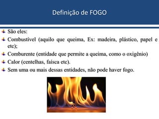 Definição de FOGO
São eles:
Combustível (aquilo que queima, Ex: madeira, plástico, papel e
etc);
Comburente (entidade que permite a queima, como o oxigênio)
Calor (centelhas, faísca etc).
Sem uma ou mais dessas entidades, não pode haver fogo.
 