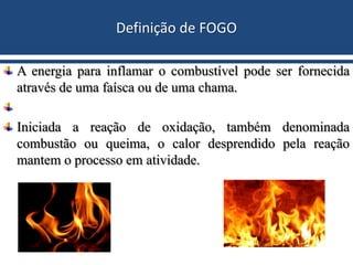 Definição de FOGO
A energia para inflamar o combustível pode ser fornecida
através de uma faísca ou de uma chama.
Iniciada a reação de oxidação, também denominada
combustão ou queima, o calor desprendido pela reação
mantem o processo em atividade.
 