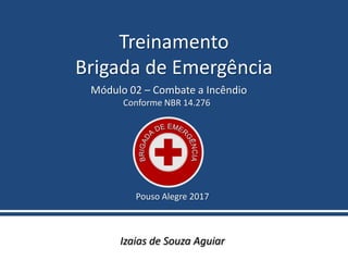 Treinamento
Brigada de Emergência
Izaias de Souza Aguiar
Pouso Alegre 2017
Módulo 02 – Combate a Incêndio
Conforme NBR 14.276
 