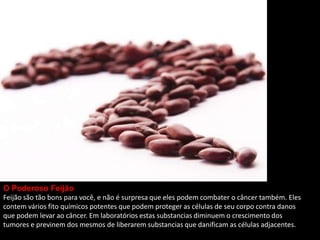 O Poderoso Feijão
Feijão são tão bons para você, e não é surpresa que eles podem combater o câncer também. Eles
contem vários fito químicos potentes que podem proteger as células de seu corpo contra danos
que podem levar ao câncer. Em laboratórios estas substancias diminuem o crescimento dos
tumores e previnem dos mesmos de liberarem substancias que danificam as células adjacentes.
 