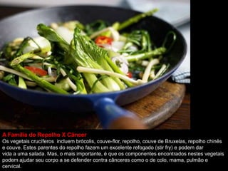 A Família do Repolho X Câncer
Os vegetais crucíferos incluem brócolis, couve-flor, repolho, couve de Bruxelas, repolho chinês
e couve. Estes parentes do repolho fazem um excelente refogado (stir fry) e podem dar
vida a uma salada. Mas, o mais importante, é que os componentes encontrados nestes vegetais
podem ajudar seu corpo a se defender contra cânceres como o de colo, mama, pulmão e
cervical.
 
