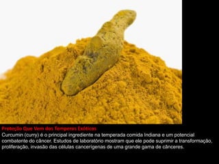 Proteção Que Vem dos Temperos Exóticos
Curcumin (curry) é o principal ingrediente na temperada comida Indiana e um potencial
combatente do câncer. Estudos de laboratório mostram que ele pode suprimir a transformação,
proliferação, invasão das células cancerígenas de uma grande gama de cânceres.
 