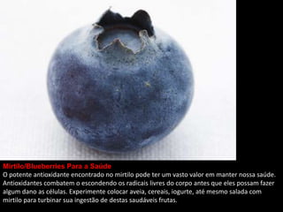 Mirtilo/Blueberries Para a Saúde
O potente antioxidante encontrado no mirtilo pode ter um vasto valor em manter nossa saúde.
Antioxidantes combatem o escondendo os radicais livres do corpo antes que eles possam fazer
algum dano as células. Experimente colocar aveia, cereais, iogurte, até mesmo salada com
mirtilo para turbinar sua ingestão de destas saudáveis frutas.
 
