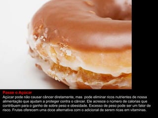 Passe o Açúcar
Açúcar pode não causar câncer diretamente, mas pode eliminar ricos nutrientes de nossa
alimentação que ajudam a proteger contra o câncer. Ele acresce o número de calorias que
contribuem para o ganho de sobre peso e obesidade. Excesso de peso pode ser um fator de
risco. Frutas oferecem uma doce alternativa com o adicional de serem ricas em vitaminas.
 