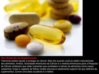 Não Dependa de Suplementos
Vitaminas podem ajudar a proteger do câncer. Mas isto quando você as obtém naturalmente
dos alimentos. Ambos, Sociedade Americana de Câncer e o Instituto Americano para a Pesquisa
do Câncer enfatizam que obter nutrientes que combatem o câncer de alimentos como nozes,
castanhas, frutas e vegetais de folhas verdes escuras é vastamente superior do que obtê-los de
suplementos. Comer uma dieta saudável é o melhor.
 