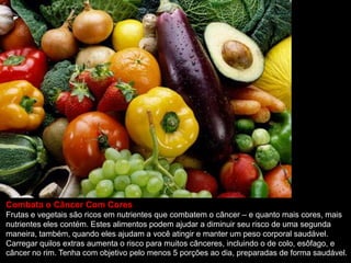 Combata o Câncer Com Cores
Frutas e vegetais são ricos em nutrientes que combatem o câncer – e quanto mais cores, mais
nutrientes eles contém. Estes alimentos podem ajudar a diminuir seu risco de uma segunda
maneira, também, quando eles ajudam a você atingir e manter um peso corporal saudável.
Carregar quilos extras aumenta o risco para muitos cânceres, incluindo o de colo, esôfago, e
câncer no rim. Tenha com objetivo pelo menos 5 porções ao dia, preparadas de forma saudável.
 