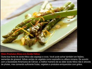 Mais Produtos Ricos em Ácido Fólico
Outra boa fonte de ácido fólico são aspargo e ovos. Você pode achar também em feijões,
sementes de girassol, folhas verdes de vegetais como espinafre ou alface romana. De acordo
com a Sociedade Americana de Câncer, a melhor maneira de se obter ácido fólico não é através
de pílulas, mas comendo suficiente frutas, vegetais e produtos enriquecidos com grãos.
 