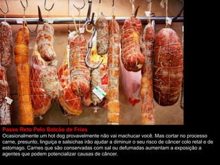 Passe Reto Pelo Balcão de Frios
Ocasionalmente um hot dog provavelmente não vai machucar você. Mas cortar no processo
carne, presunto, linguiça e salsichas irão ajudar a diminuir o seu risco de câncer colo retal e de
estomago. Carnes que são conservadas com sal ou defumadas aumentam a exposição a
agentes que podem potencializar causas de câncer.
 