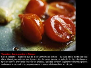 Tomates: Arma contra o Câncer
Se é o licopeno – pigmento que dá a cor vermelha ao tomate - ou outra coisa, ainda não está
claro. Mas alguns estudos tem ligado o fato de comer tomate na redução do risco de diversos
tipos de câncer entre eles o câncer de próstata. Estudos também sugerem que tomate proces-
sado como suco, molho ou polpa aumenta o potencial de combate ao câncer.
 