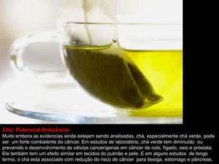 Chá: Potencial Anticâncer
Muito embora as evidencias ainda estejam sendo analisadas, chá, especialmente chá verde, pode
ser um forte combatente do câncer. Em estudos de laboratório, chá verde tem diminuído ou
prevenido o desenvolvimento de células cancerígenas em câncer de colo, fígado, seio e próstata.
Ele também tem um efeito similar em tecidos do pulmão e pele. E em alguns estudos de longo
termo, o chá esta associado com redução do risco de câncer para bexiga, estomago e pâncreas.
 