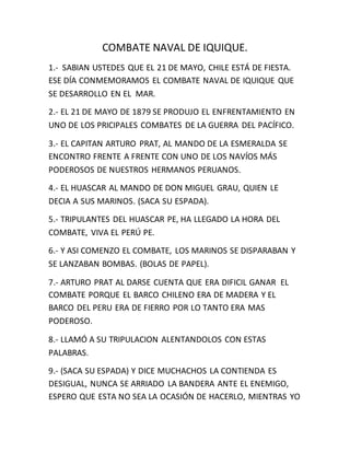 COMBATE NAVAL DE IQUIQUE.
1.- SABIAN USTEDES QUE EL 21 DE MAYO, CHILE ESTÁ DE FIESTA.
ESE DÍA CONMEMORAMOS EL COMBATE NAVAL DE IQUIQUE QUE
SE DESARROLLO EN EL MAR.
2.- EL 21 DE MAYO DE 1879 SE PRODUJO EL ENFRENTAMIENTO EN
UNO DE LOS PRICIPALES COMBATES DE LA GUERRA DEL PACÍFICO.
3.- EL CAPITAN ARTURO PRAT, AL MANDO DE LA ESMERALDA SE
ENCONTRO FRENTE A FRENTE CON UNO DE LOS NAVÍOS MÁS
PODEROSOS DE NUESTROS HERMANOS PERUANOS.
4.- EL HUASCAR AL MANDO DE DON MIGUEL GRAU, QUIEN LE
DECIA A SUS MARINOS. (SACA SU ESPADA).
5.- TRIPULANTES DEL HUASCAR PE, HA LLEGADO LA HORA DEL
COMBATE, VIVA EL PERÚ PE.
6.- Y ASI COMENZO EL COMBATE, LOS MARINOS SE DISPARABAN Y
SE LANZABAN BOMBAS. (BOLAS DE PAPEL).
7.- ARTURO PRAT AL DARSE CUENTA QUE ERA DIFICIL GANAR EL
COMBATE PORQUE EL BARCO CHILENO ERA DE MADERA Y EL
BARCO DEL PERU ERA DE FIERRO POR LO TANTO ERA MAS
PODEROSO.
8.- LLAMÓ A SU TRIPULACION ALENTANDOLOS CON ESTAS
PALABRAS.
9.- (SACA SU ESPADA) Y DICE MUCHACHOS LA CONTIENDA ES
DESIGUAL, NUNCA SE ARRIADO LA BANDERA ANTE EL ENEMIGO,
ESPERO QUE ESTA NO SEA LA OCASIÓN DE HACERLO, MIENTRAS YO
 
