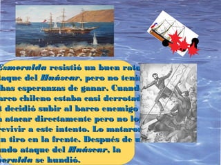 EsmeraldaEsmeralda resistió un buen ratoresistió un buen rato
taque deltaque del HuáscarHuáscar, pero no tenía, pero no tenía
chas esperanzas de ganar. Cuandohas esperanzas de ganar. Cuando
arco chileno estaba casi derrotado,arco chileno estaba casi derrotado,
t decidió subir al barco enemigot decidió subir al barco enemigo
a atacar directamente pero no logróa atacar directamente pero no logró
revivir a este intento. Lo mataronrevivir a este intento. Lo mataron
un tiro en la frente. Después de unun tiro en la frente. Después de un
undo ataque delundo ataque del HuáscarHuáscar, la, la
meraldameralda se hundió.se hundió.
 