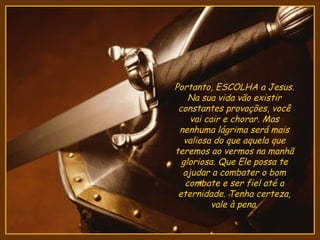 Portanto, ESCOLHA a Jesus.
    Na sua vida vão existir
 constantes provações, você
    vai cair e chorar. Mas
 nenhuma lágrima será mais
   valiosa do que aquela que
teremos ao vermos na manhã
  gloriosa. Que Ele possa te
  ajudar a combater o bom
   combate e ser fiel até a
 eternidade. Tenha certeza,
          vale à pena.
 