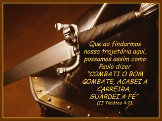 Que ao findarmos
nossa trajetória aqui,
possamos assim como
     Paulo dizer
 “COMBATI O BOM
COMBATE, ACABEI A
    CARREIRA,
  GUARDEI A FÉ”
    (II Timóteo 4:7).
 