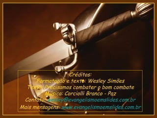 Créditos:
      Formatação e texto: Wesley Simões
  Texto: Precisamos combater o bom combate
         Música: Corciolli Branco - Paz
 Contato: wesley@evangelismoemslides.com.br
Mais mensagens: www.evangelismoemslides.com.br
 