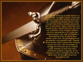 Guardo este versículo na minha mente e no
meu coração com muito carinho, citado pelo
 meu querido pai antes de Deus fazer para
 ele o céu como sua morada eterna. O meu
coração ficou triste e saudoso pela perda,
mas, no meu íntimo, fiquei confortado, pois
sei que um dia o encontrarei lá no céu, pois
  ele "combateu o bom combate, acabou a
  carreira, mas guardou a fé" e, por isso,
  mudou-se para o céu, onde foi receber a
    "incorruptível coroa de glória, que o
 Senhor, justo Juíz, tem guardada para os
que amarem a sua segunda vinda". Daquele
dia em diante resolvi colocar este versículo
   no meu dia a dia, e ser um exemplo de
   soldado de Cristo para que eu também
     possa terminar os meus dias com o
   sentimento de dever cumprido, de ter
 chegado ao fim do combate e cheio de fé,
    assim como fez meu querido pai nos
             seus últimos dias.
 