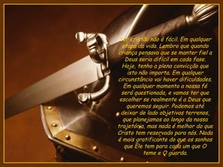 Ser cristão não é fácil. Em qualquer
  etapa da vida. Lembro que quando
criança pensava que se manter fiel a
   Deus seria difícil em cada fase.
  Hoje, tenho a plena convicção que
    isto não importa. Em qualquer
circunstância vai haver dificuldades.
   Em qualquer momento a nossa fé
  será questionada, e vamos ter que
 escolher se realmente é a Deus que
    queremos seguir. Podemos até
 deixar de lado objetivos terrenos,
  que planejamos ao longo da nossa
trajetória, mas nada é melhor do que
Cristo tem reservado para nós. Nada
é mais gratificante do que os sonhos
   que Ele tem para cada um que O
          teme e O guarda.
 