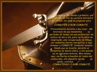 Isso evidencia, que desde o primeiro, até
o último dia do fim da carreira terrestre
  do cristão, ele deve se preparar para
    COMBATER O BOM COMBATE.
 Provavelmente durante o seu viver, não
    terá mais do que momentos,       ou
períodos de tempo em que poderá sair do
 sufoco do dia-a-dia, para certo alívio na
 respiração, uma recuperação de fôlego,
 um reabastecimento energético, e logo
retomar o COMBATE. Combater sempre.
     Desde que se levanta, durante os
momentos da labuta diária, e até quando
   vai ao descanso noturno. Mas mesmo
 aqui, em muitas situações de todos nós
 conhecidas, até enquanto dorme         ou
        sonha, continua
   COMBATENDO O BOM COMBATE.
 