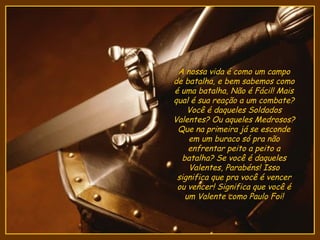 A nossa vida é como um campo
de batalha, e bem sabemos como
é uma batalha, Não é Fácil! Mais
qual é sua reação a um combate?
    Você é daqueles Soldados
Valentes? Ou aqueles Medrosos?
 Que na primeira já se esconde
    em um buraco só pra não
    enfrentar peito a peito a
  batalha? Se você é daqueles
    Valentes, Parabéns! Isso
 significa que pra você é vencer
 ou vencer! Significa que você é
   um Valente como Paulo Foi!
 