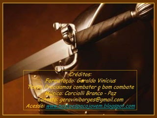 Créditos:
Formatação: Geraldo Vinícius
Texto: Precisamos combater o bom combate
Música: Corciolli Branco - Paz
Contato: geraviniborges@gmail.com
Acesse: www.nossoespacojovem.blogspot.com
 