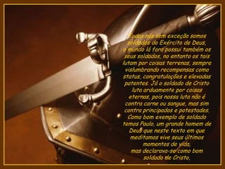 Todos nós sem exceção somos
soldados do Exército de Deus,
o mundo lá fora possui também os
seus soldados, no entanto os tais
lutam por coisas terrenas, sempre
vislumbrando recompensas como
status, congratulações e elevadas
patentes. Já o soldado de Cristo
luta arduamente por coisas
eternas, pois nossa luta não é
contra carne ou sangue, mas sim
contra principados e potestades.
Como bom exemplo de soldado
temos Paulo, um grande homem de
Deus que neste texto em que
meditamos vive seus últimos
momentos de vida,
mas declarava-se como bom
soldado de Cristo,
 