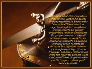 Ser cristão não é fácil. Em qualquer
etapa da vida. Lembro que quando
criança pensava que se manter fiel a
Deus seria difícil em cada fase.
Hoje, tenho a plena convicção que
isto não importa. Em qualquer
circunstância vai haver dificuldades.
Em qualquer momento a nossa fé
será questionada, e vamos ter que
escolher se realmente é a Deus que
queremos seguir. Podemos até
deixar de lado objetivos terrenos,
que planejamos ao longo da nossa
trajetória, mas nada é melhor do que
Cristo tem reservado para nós. Nada
é mais gratificante do que os sonhos
que Ele tem para cada um que O
teme e O guarda.
 