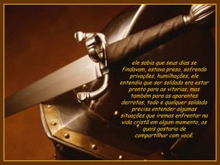 ele sabia que seus dias se
findavam, estava preso, sofrendo
privações, humilhações, ele
entendia que ser soldado era estar
pronto para as vitorias, mas
também para as aparentes
derrotas, todo e qualquer soldado
precisa entender algumas
situações que iremos enfrentar na
vida cristã em algum momento, os
quais gostaria de
compartilhar com você.
 