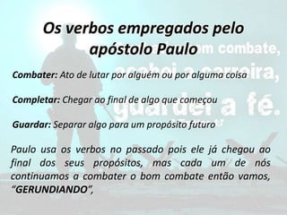 Os verbos empregados pelo
apóstolo Paulo
Combater: Ato de lutar por alguém ou por alguma coisa
Completar: Chegar ao final de algo que começou
Guardar: Separar algo para um propósito futuro
Paulo usa os verbos no passado pois ele já chegou ao
final dos seus propósitos, mas cada um de nós
continuamos a combater o bom combate então vamos,
“GERUNDIANDO”,
 
