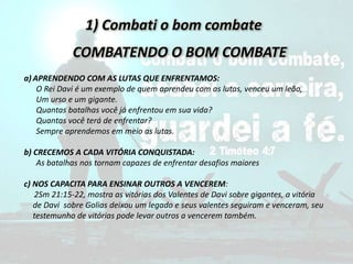 1) Combati o bom combate
COMBATENDO O BOM COMBATE
a) APRENDENDO COM AS LUTAS QUE ENFRENTAMOS:
O Rei Davi é um exemplo de quem aprendeu com as lutas, venceu um leão,
Um urso e um gigante.
Quantas batalhas você já enfrentou em sua vida?
Quantas você terá de enfrentar?
Sempre aprendemos em meio as lutas.
b) CRECEMOS A CADA VITÓRIA CONQUISTADA:
As batalhas nos tornam capazes de enfrentar desafios maiores
c) NOS CAPACITA PARA ENSINAR OUTROS A VENCEREM:
2Sm 21:15-22, mostra as vitórias dos Valentes de Davi sobre gigantes, a vitória
de Davi sobre Golias deixou um legado e seus valentes seguiram e venceram, seu
testemunho de vitórias pode levar outros a vencerem também.
 