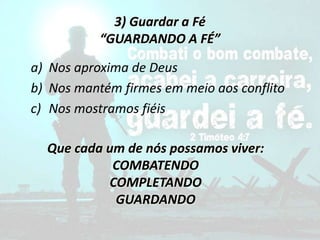 3) Guardar a Fé
“GUARDANDO A FÉ”
a) Nos aproxima de Deus
b) Nos mantém firmes em meio aos conflito
c) Nos mostramos fiéis
Que cada um de nós possamos viver:
COMBATENDO
COMPLETANDO
GUARDANDO
 