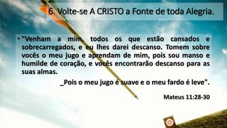 6. Volte-se A CRISTO a Fonte de toda Alegria. •"Venhamamim,todososqueestãocansadosesobrecarregados,eeulhesdareidescanso.Tomemsobrevocêsomeujugoeaprendamdemim,poissoumansoehumildedecoração,evocêsencontrarãodescansoparaassuasalmas. _Pois o meu jugo é suave e o meu fardo é leve". Mateus 11:28-30  