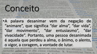 Conceito•Apalavradesanimarvemdanegaçãode“animare”,quesignifica“daralma”,“darvida”, “darmovimento”,“darentusiasmo”,“darvivacidade”.Portanto,umapessoadesanimadaéaquelaqueperdeuaalma,oânimo,oalento, ovigor,acoragem,avontadedelutar.  
