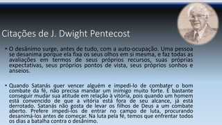 Citações de J. Dwight Pentecost 
•Odesânimosurge,antesdetudo,comaauto-ocupação.Umapessoasedesanimaporqueelafixaosseusolhosemsimesma,efaztodasasavaliaçõesemtermosdeseusprópriosrecursos,suasprópriasexpectativas,seusprópriospontosdevista,seusprópriossonhoseanseios. 
•QuandoSatanásquervenceralguémeimpedi-lodecombaterobomcombatedafé,nãoprecisamandaruminimigomuitoforte.Ébastanteconseguirmudarsuaatitudeemrelaçãoàvitória,poisquandoumhomemestáconvencidodequeavitóriaestáforadeseualcance,jáestáderrotado.SatanásnãogostadelevarosfilhosdeDeusaumcombateaberto.Prefereimpedi-losdeentrarnocampodeluta,procurandodesanimá-losantesdecomeçar.Nalutapelafé,temosqueenfrentartodososdiasabatalhacontraodesânimo.  