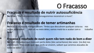 O Fracasso 
Fracasso é resultado denutrir autossuficiência 
Ne 4.10c -“Por nós mesmos não conseguiremos reconstruir o muro”. Fracasso é resultado detemer artimanhas 
Ne4.11-Eosnossosinimigosdiziam:“Antesquedescubramqualquercoisaounosvejam,estaremosbemalinomeiodeles;vamosmatá-loseacabarcomotrabalhodeles”. Fracasso é resultado deouvir quem não tem nada de bom a dizer 
Ne 4.12 -Os judeus que moravam perto deles [dos samaritanos] dez vezes[no dia] nos preveniram: “Para onde quer que vocês se virarem, saibam que seremos atacados de todos os lados”.  