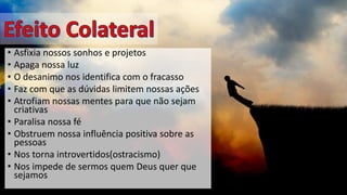•Asfixia nossos sonhos e projetos 
•Apaga nossa luz 
•O desanimo nos identifica com o fracasso 
•Faz com que as dúvidas limitem nossas ações 
•Atrofiam nossas mentes para que não sejam criativas 
•Paralisa nossa fé 
•Obstruem nossa influência positiva sobre as pessoas 
•Nos torna introvertidos(ostracismo) 
•Nos impede de sermos quem Deus quer que sejamos  