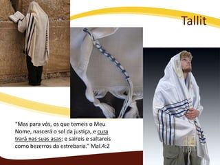 Tallit

“Mas para vós, os que temeis o Meu
Nome, nascerá o sol da justiça, e cura
trará nas suas asas; e saireis e saltareis
como bezerros da estrebaria.” Mal.4:2

 