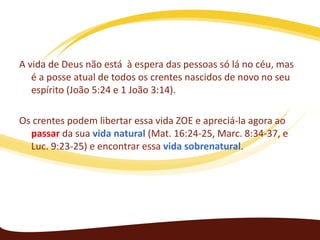 A vida de Deus não está à espera das pessoas só lá no céu, mas
é a posse atual de todos os crentes nascidos de novo no seu
espírito (João 5:24 e 1 João 3:14).
Os crentes podem libertar essa vida ZOE e apreciá-la agora ao
passar da sua vida natural (Mat. 16:24-25, Marc. 8:34-37, e
Luc. 9:23-25​​) e encontrar essa vida sobrenatural.

 
