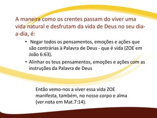A maneira como os crentes passam do viver uma
vida natural e desfrutam da vida de Deus no seu diaa-dia, é:
• Negar todos os pensamentos, emoções e ações que
são contrárias à Palavra de Deus - que é vida (ZOE em
João 6:63).
• Alinhar os teus pensamentos, emoções e ações com as
instruções da Palavra de Deus

Então vemo-nos a viver essa vida ZOE
manifesta, também, no nosso corpo e alma
(ver nota em Mat.7:14).

 