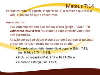 Mateus 7:14
Porque estreita [é] a porta, e apertado [é] o caminho que leva à
vida, e poucos há que a encontrem.
Nota de Mat. 7:14:

Este caminho estreito que conduz à vida [grego - "ZOE" - "a
vida como Deus a tem" (Dicionário Expositivo de Vine)] não
está escondida.
A razão por que só alguns é que a acham é porque as pessoas
procuram no lugar errado ou na pessoa errada.
O verdadeiro cristianismo não é popular (Mat. 7:13,
Luc. 6:26, e 2 Tim. 3:12).
Inclui abnegação (Mat. 7:12 e 16:24-26), e
é preciso esforço (Luc. 13:24).

 