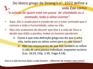 Do léxico grego de Strong’s n°. 2222 define a
vida Zoe como:
"o estado de quem está em posse de vitalidade ou é
animado, toda a alma vivente".
•
•

Aqui, Zoe é usada para o estado de ser e estar animado que é
comum a toda a humanidade, salva ou não.
Mas nós acabamos de discutir que Zoe é a vida de Deus e
desde que Adão a perdeu, todos os homens perderam.
 Como é que esta definição grega nos diz que é uma
vida, tanto para os salvos como para os não salvos?
 Não nos esqueçamos de que Zoe também se refere
à vida de uma pessoa individual, enquanto na terra
(Luc. 16:25, Filip. 1:20, Tiago 4:14).

Esta é a vida terrena dada a cada homem – diferente da simples vida animal

 