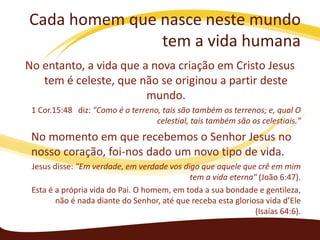 Cada homem que nasce neste mundo
tem a vida humana
No entanto, a vida que a nova criação em Cristo Jesus
tem é celeste, que não se originou a partir deste
mundo.
1 Cor.15:48 diz: "Como é o terreno, tais são também os terrenos; e, qual O
celestial, tais também são os celestiais."

No momento em que recebemos o Senhor Jesus no
nosso coração, foi-nos dado um novo tipo de vida.
Jesus disse: "Em verdade, em verdade vos digo que aquele que crê em mim
tem a vida eterna" (João 6:47).
Esta é a própria vida do Pai. O homem, em toda a sua bondade e gentileza,
não é nada diante do Senhor, até que receba esta gloriosa vida d’Ele
(Isaías 64:6).

 