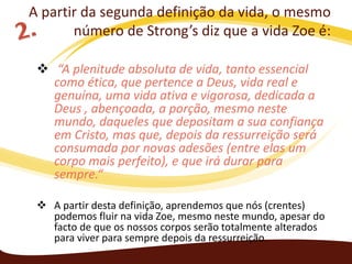 A partir da segunda definição da vida, o mesmo
número de Strong’s diz que a vida Zoe é:
 “A plenitude absoluta de vida, tanto essencial
como ética, que pertence a Deus, vida real e
genuína, uma vida ativa e vigorosa, dedicada a
Deus , abençoada, a porção, mesmo neste
mundo, daqueles que depositam a sua confiança
em Cristo, mas que, depois da ressurreição será
consumada por novas adesões (entre elas um
corpo mais perfeito), e que irá durar para
sempre.“
 A partir desta definição, aprendemos que nós (crentes)
podemos fluir na vida Zoe, mesmo neste mundo, apesar do
facto de que os nossos corpos serão totalmente alterados
para viver para sempre depois da ressurreição.

 