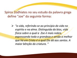 Spiros Zodhiates no seu estudo da palavra grega
define "zoe" da seguinte forma:
 "a vida, referindo-se ao princípio da vida no
espírito e na alma. Distinguida da bios, vida
física sobre a qual a Zoe é mais nobre,
expressando toda a grandeza e sendo a melhor
que há em Cristo é a qual Ele dá aos santos. A
maior bênção da criatura. "

 