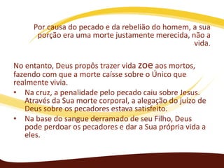 Por causa do pecado e da rebelião do homem, a sua
porção era uma morte justamente merecida, não a
vida.
No entanto, Deus propôs trazer vida zoe aos mortos,
fazendo com que a morte caísse sobre o Único que
realmente vivia.
• Na cruz, a penalidade pelo pecado caiu sobre Jesus.
Através da Sua morte corporal, a alegação do juízo de
Deus sobre os pecadores estava satisfeito.
• Na base do sangue derramado de seu Filho, Deus
pode perdoar os pecadores e dar a Sua própria vida a
eles.

 