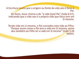 A Escritura revela que a origem ou fonte da vida zoe é Deus o
Pai.
De facto, Jesus chama-a de "a vida [zao] Pai" (João 6:57),
indicando que a vida zoe é a própria vida que Deus tem em
Si mesmo.
Tendo vida em si mesmo, o Pai concedeu esta vida ao Filho:
"Porque assim como o Pai tem a vida em Si mesmo, assim
deu também ao Filho ter a vida em Si mesmo" (João 5:26
NASV).

 