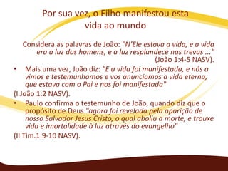 Por sua vez, o Filho manifestou esta
vida ao mundo
Considera as palavras de João: "N’Ele estava a vida, e a vida
era a luz dos homens, e a luz resplandece nas trevas ..."
(João 1:4-5 NASV).
• Mais uma vez, João diz: "E a vida foi manifestada, e nós a
vimos e testemunhamos e vos anunciamos a vida eterna,
que estava com o Pai e nos foi manifestada"
(I João 1:2 NASV).
• Paulo confirma o testemunho de João, quando diz que o
propósito de Deus "agora foi revelada pela aparição de
nosso Salvador Jesus Cristo, o qual aboliu a morte, e trouxe
vida e imortalidade à luz através do evangelho"
(II Tim.1:9-10 NASV).

 