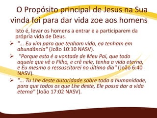 O Propósito principal de Jesus na Sua
vinda foi para dar vida zoe aos homens
Isto é, levar os homens a entrar e a participarem da
própria vida de Deus.
 "... Eu vim para que tenham vida, ea tenham em
abundância" (João 10:10 NASV).
 "Porque esta é a vontade de Meu Pai, que todo
aquele que vê o Filho, e crê nele, tenha a vida eterna,
e Eu mesmo o ressuscitarei no último dia" (João 6:40
NASV).
 "... Tu Lhe deste autoridade sobre toda a humanidade,
para que todos os que Lhe deste, Ele possa dar a vida
eterna" (João 17:02 NASV).

 