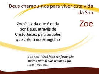 Deus chamou-nos para viver esta vida
da Sua
Zoe é a vida que é dada
por Deus, através de
Cristo Jesus, para aqueles
que crêem no evangelho

Jesus disse: “Será feito conforme (da

mesma forma) que acreditas que
seria." Mat. 8:13.

Zoe

 